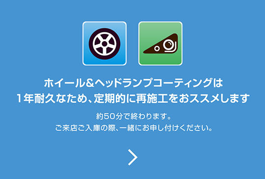 ホイール＆ヘッドランプコーティングは1年耐久なため、定期的に再施工をおススメします。約50分で終わります。ご来店ご入庫の際、一緒にお申し付けください。