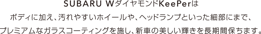 SUBARU WダイヤモンドKeePerはボディに加え、汚れやすいホイールや、ヘッドランプといった細部にまで、プレミアムなガラスコーティングを施し、新車の美しい輝きを長期間保ちます。