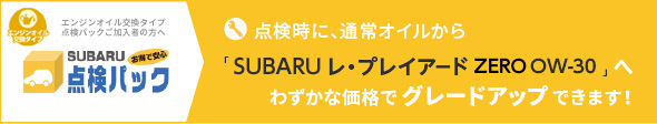 点検パックご加入者へ SUBARUお得で安心点検パック 点検時に、通常オイルから「SUBARU レ・プレイアード ZERO OW-30」へわずかな価格でグレードアップできます！